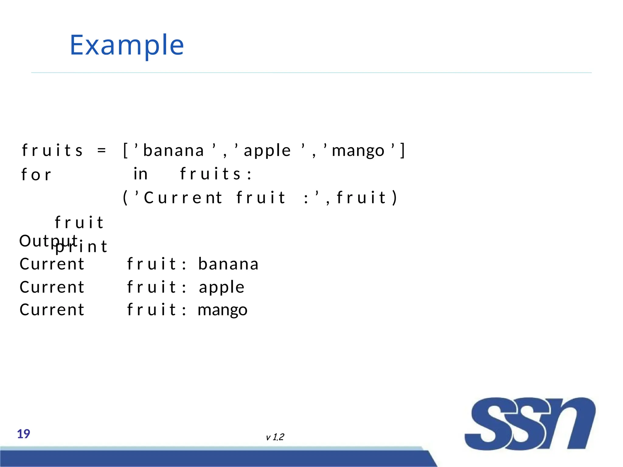 Example
19 v 1.2
f r u i t s =
f o r
f r u i t
p r i n t
[ ’ banana ’ , ’ apple ’ , ’ mango ’ ]
in f r u i t s :
( ’ C u r r e nt f r u i t : ’ , f r u i t )
Output
Current f r u i t : banana
Current f r u i t : apple
Current f r u i t : mango
 