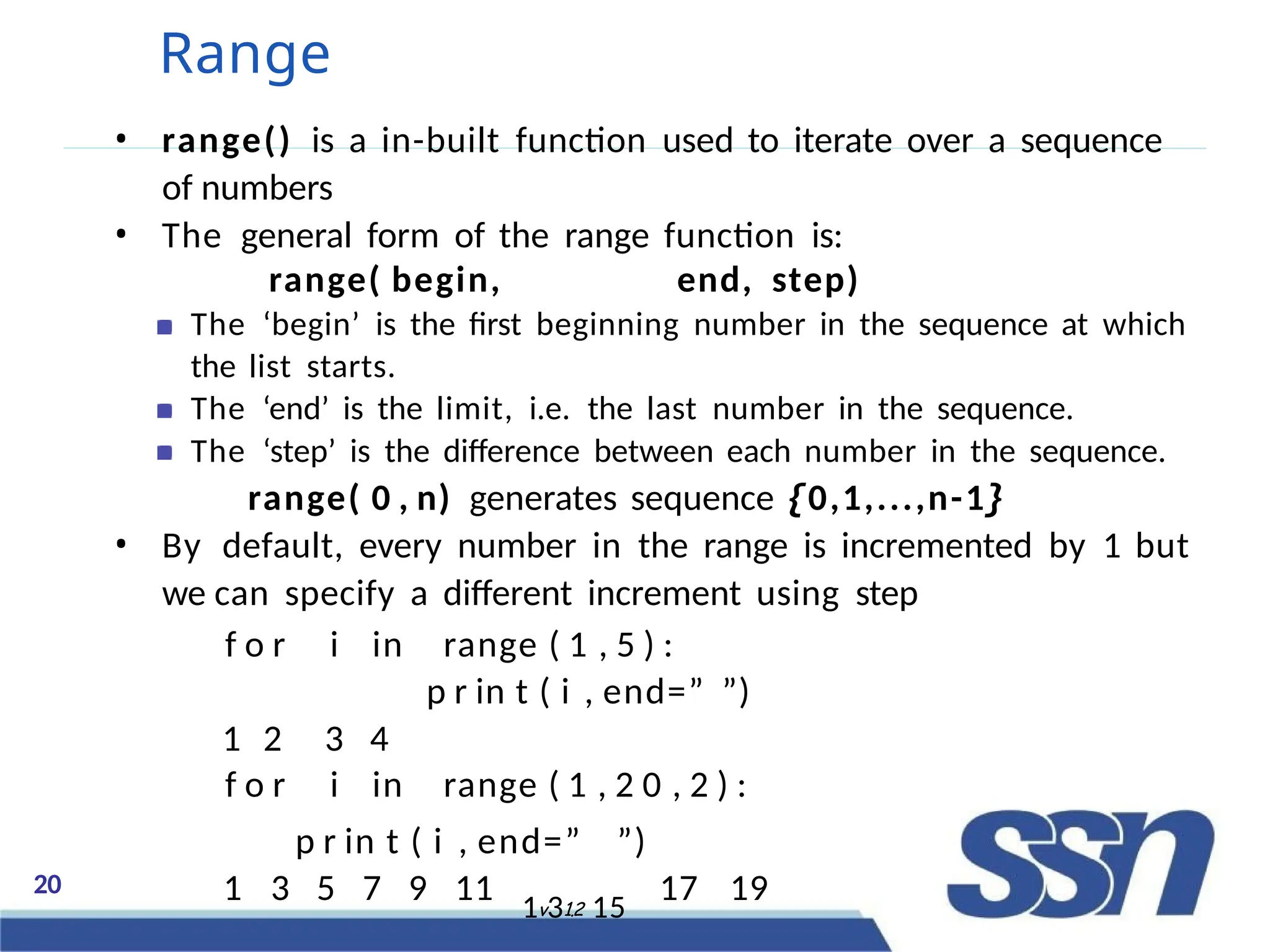 20
Range
• range() is a in-built function used to iterate over a sequence
of numbers
• The general form of the range function is:
range( begin, end, step)
The ‘begin’ is the first beginning number in the sequence at which
the list starts.
The ‘end’ is the limit, i.e. the last number in the sequence.
The ‘step’ is the difference between each number in the sequence.
range( 0 , n) generates sequence {0,1,...,n-1}
• By default, every number in the range is incremented by 1 but
we can specify a different increment using step
f o r i in range ( 1 , 5 ) :
p r in t ( i , end=” ”)
1 2 3 4
f o r i in range ( 1 , 2 0 , 2 ) :
p r in t ( i , end=” ”)
1 3 5 7 9 11 1v31.2 15
17 19
 