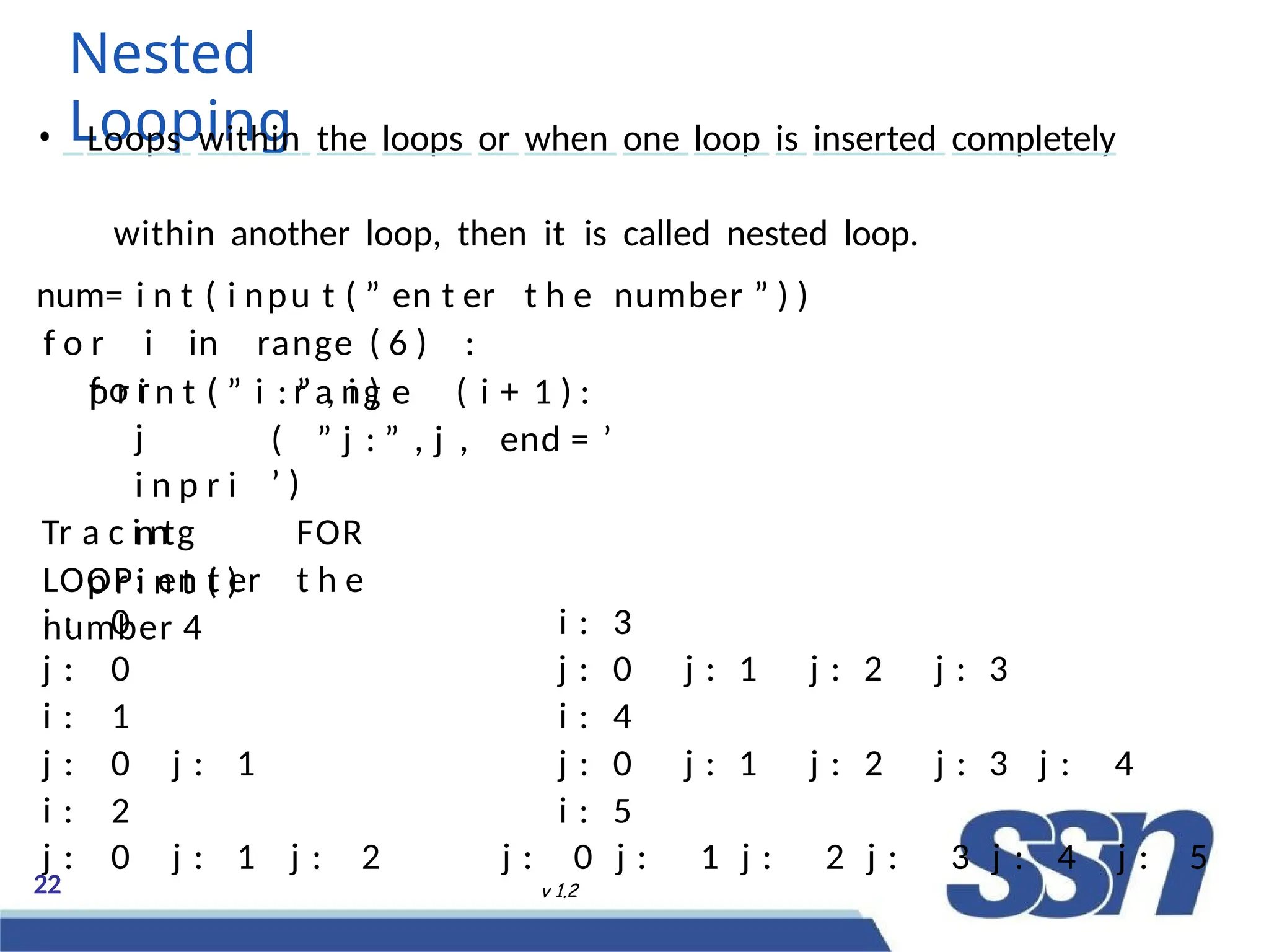 Nested
Looping
22 v 1.2
• Loops within the loops or when one loop is inserted completely
within another loop, then it is called nested loop.
num= i n t ( i npu t ( ” en t er t h e number ” ) )
f o r i in range ( 6 ) :
p r i n t ( ” i : ” , i )
r a ng e ( i + 1 ) :
( ” j : ” , j , end = ’
’ )
f o r
j
i n p r i
n t
p r i n t ( )
Tr a c i n g FOR
LOOP: en t er t h e
number 4
i : 0 i : 3
j : 0 j : 0 j : 1 j : 2 j : 3
i : 1 i : 4
j : 0 j : 1 j : 0 j :
ec
1 j :
2022
2 j :
38
3 j : 4
i : 2 i : 5
j : 0 j : 1 j : 2 j : 0 j : 1 j : 2 j : 3 j : 4 j : 5
 