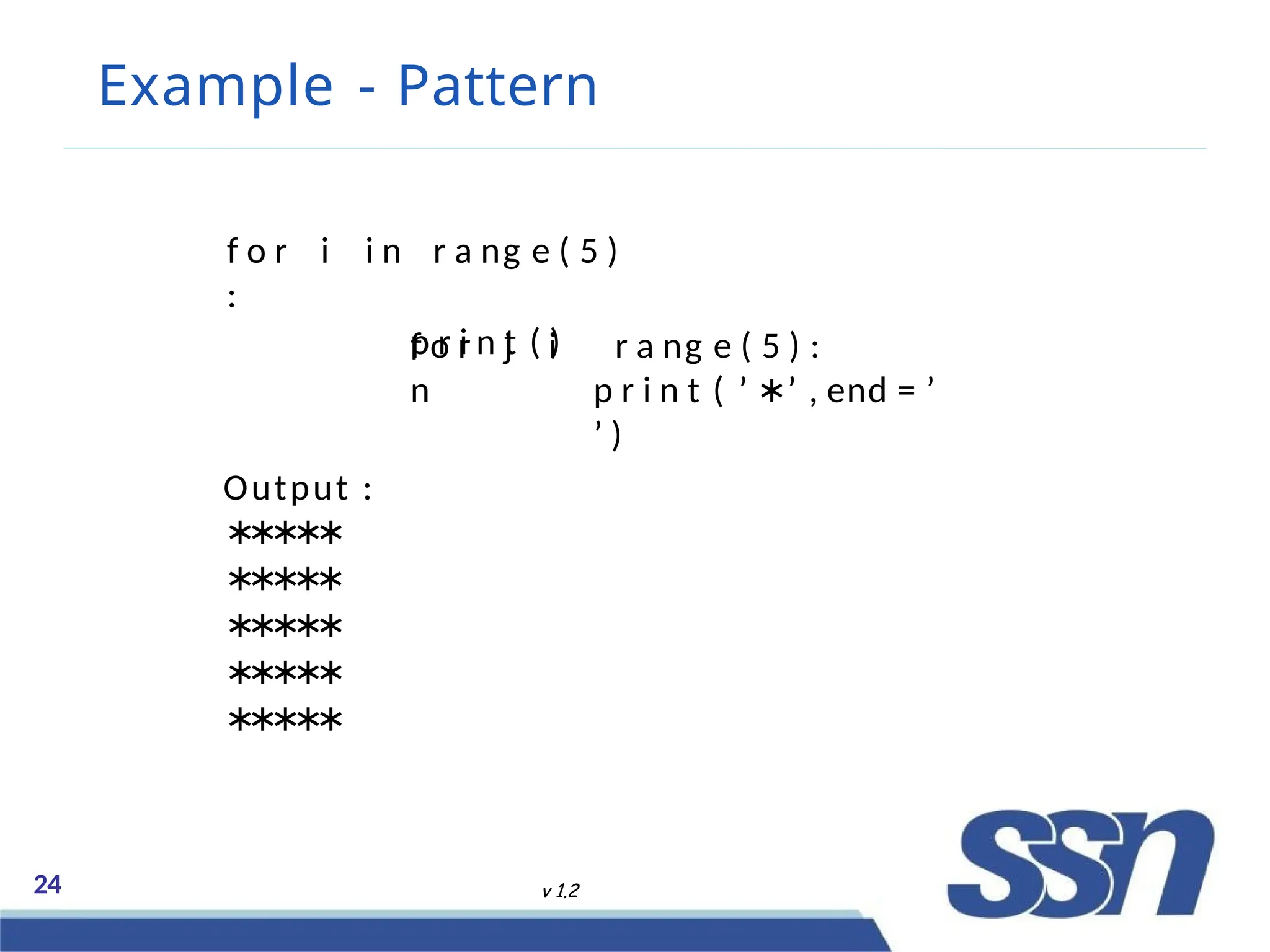 Example - Pattern
24 v 1.2
f o r i i n r a ng e ( 5 )
:
p r i n t ( )
f o r j i
n
r a ng e ( 5 ) :
p r i n t ( ’ ∗’ , end = ’
’ )
Output :
∗
∗
∗
∗
∗
∗
∗
∗
∗
∗
∗
∗
∗
∗
∗
∗
∗
∗
∗
∗
∗
∗
∗
∗
∗
 
