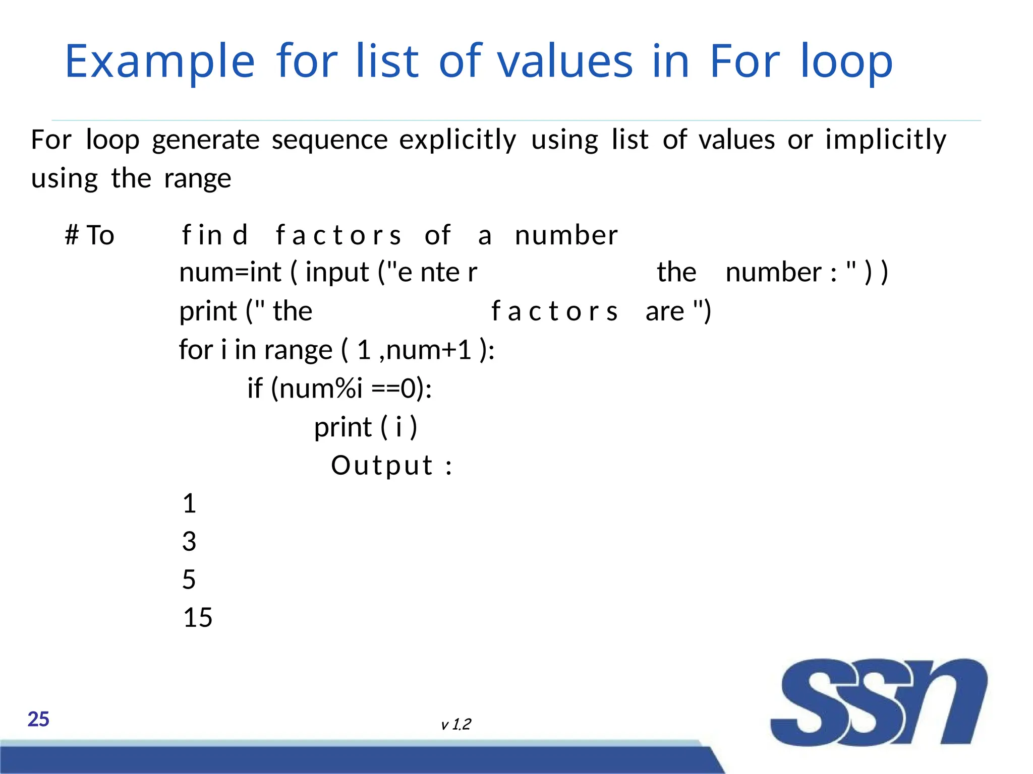 Example for list of values in For loop
25 v 1.2
For loop generate sequence explicitly using list of values or implicitly
using the range
# To f in d f a c t o r s of a number
num=int ( input ("e nte r the number : " ) )
print (" the f a c t o r s are ")
for i in range ( 1 ,num+1 ):
if (num%i ==0):
print ( i )
Output :
1
3
5
15
 