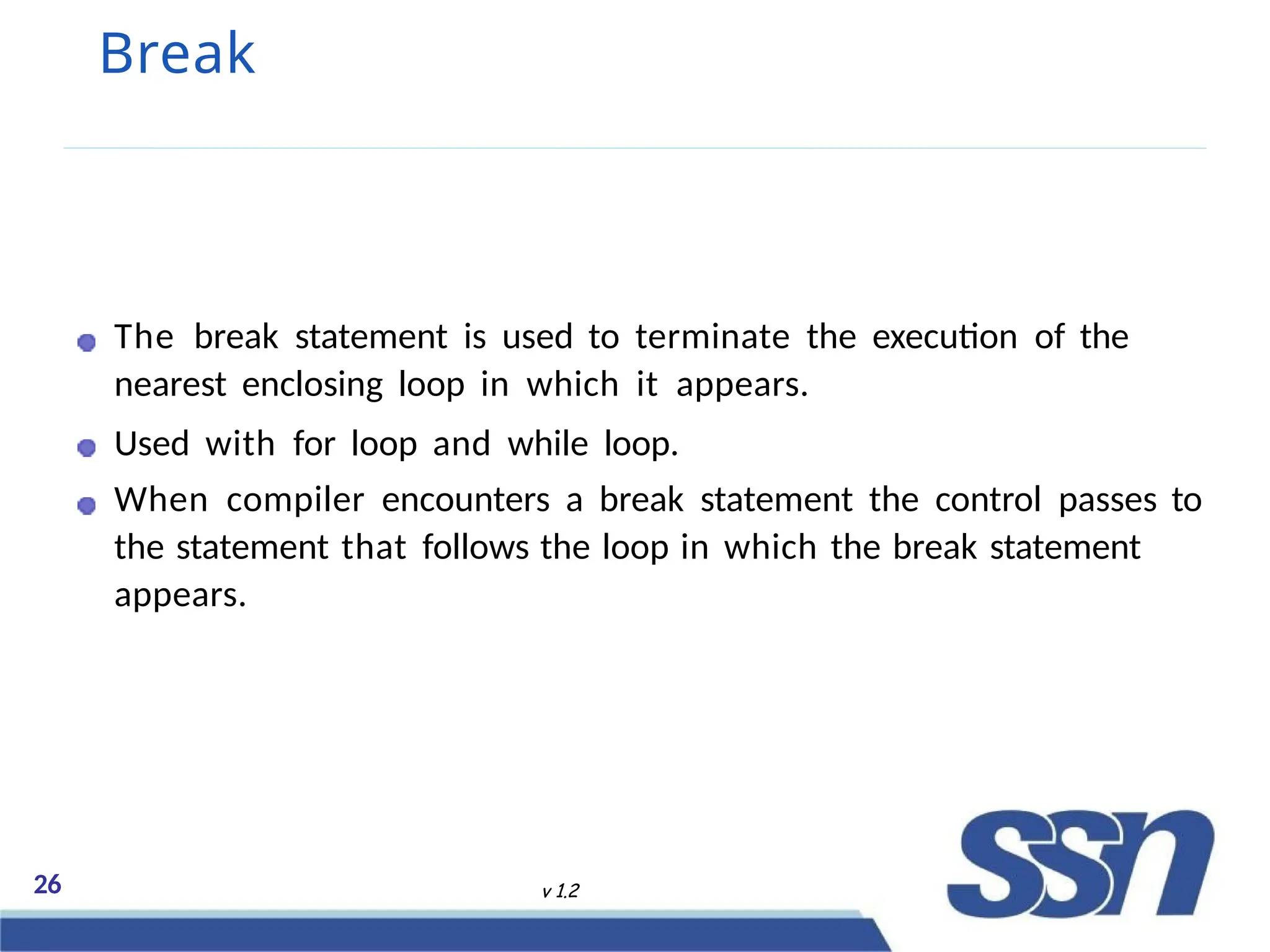 Break
The break statement is used to terminate the execution of the
nearest enclosing loop in which it appears.
Used with for loop and while loop.
When compiler encounters a break statement the control passes to
the statement that follows the loop in which the break statement
appears.
26 v 1.2
 