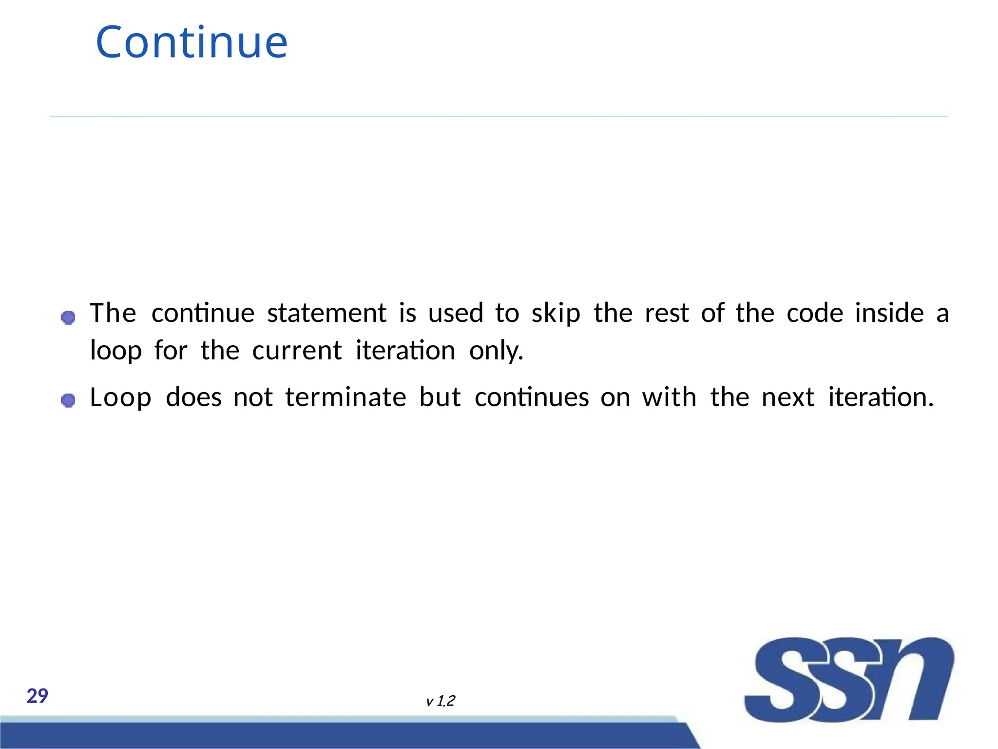 Continue
The continue statement is used to skip the rest of the code inside a
loop for the current iteration only.
Loop does not terminate but continues on with the next iteration.
29 v 1.2
 