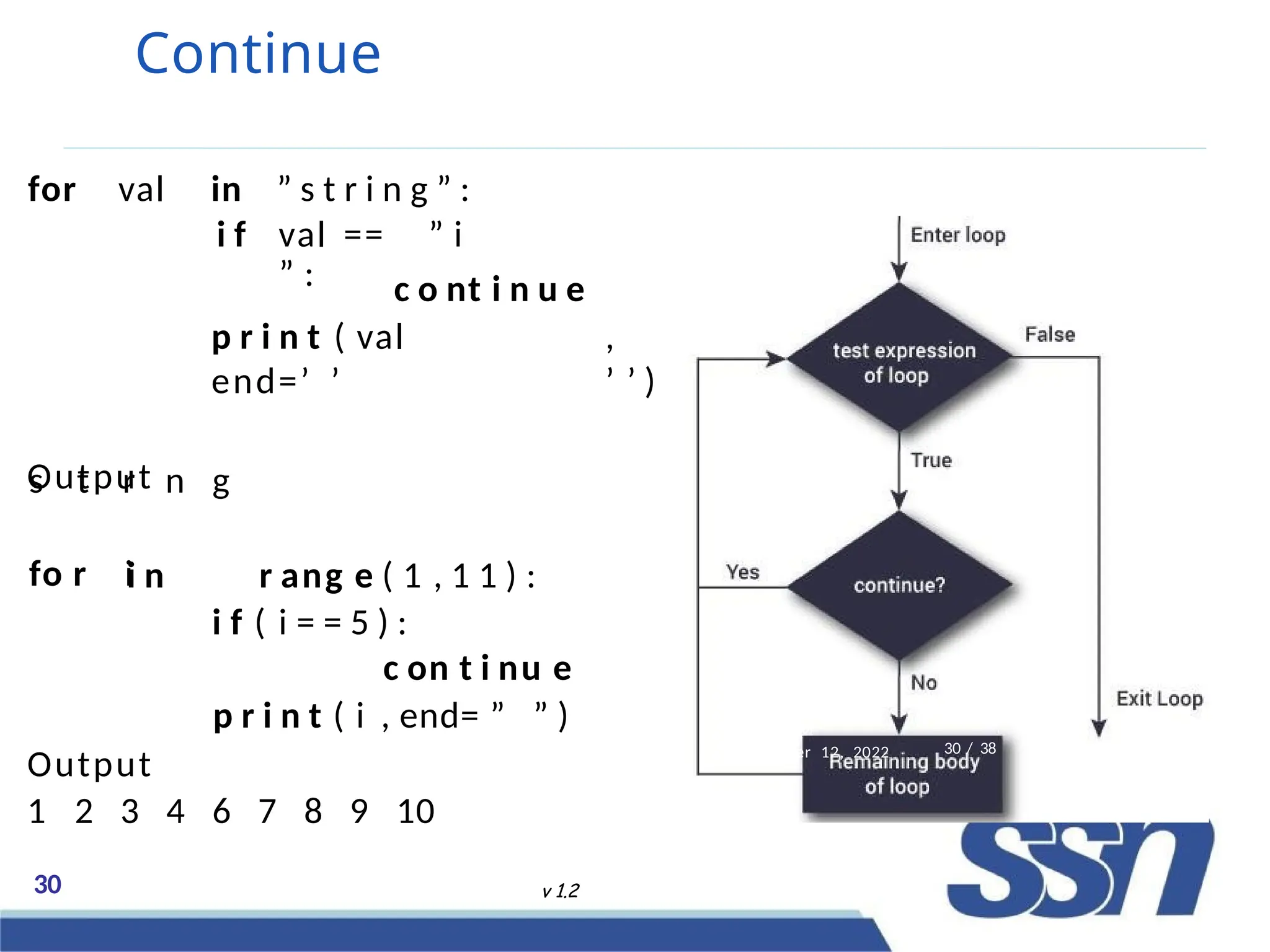 Continue
for val in ” s t r i n g ” :
i f val == ” i
” : c o nt i n u e
p r i n t ( val ,
end=’ ’ ’ ’ )
Output
s t r n g
fo r ii n r ang e ( 1 , 1 1 ) :
i f ( i = = 5 ) :
c on t i nu e
p r i n t ( i , end= ” ” )
Output
1 2 3 4 6 7 8 9 10
er 12, 2022
30 v 1.2
30 / 38
 