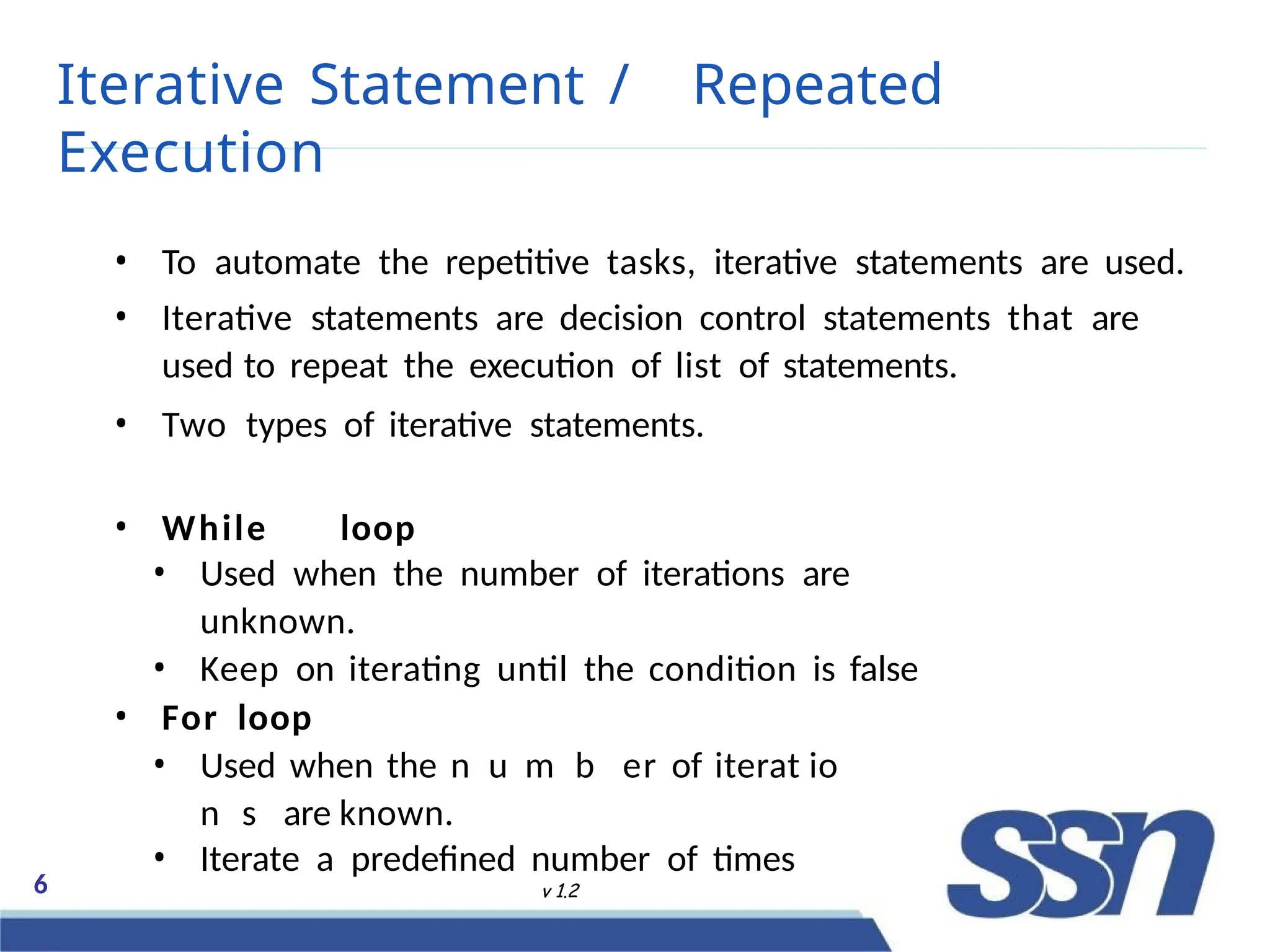 Iterative Statement / Repeated
Execution
6 v 1.2
• To automate the repetitive tasks, iterative statements are used.
• Iterative statements are decision control statements that are
used to repeat the execution of list of statements.
• Two types of iterative statements.
• While loop
• Used when the number of iterations are
unknown.
• Keep on iterating until the condition is false
• For loop
• Used when the no n
ut r
ml F
bl o w
er of iteratD
ioe c
ne m
sb
are known.
• Iterate a predefined number of times
 