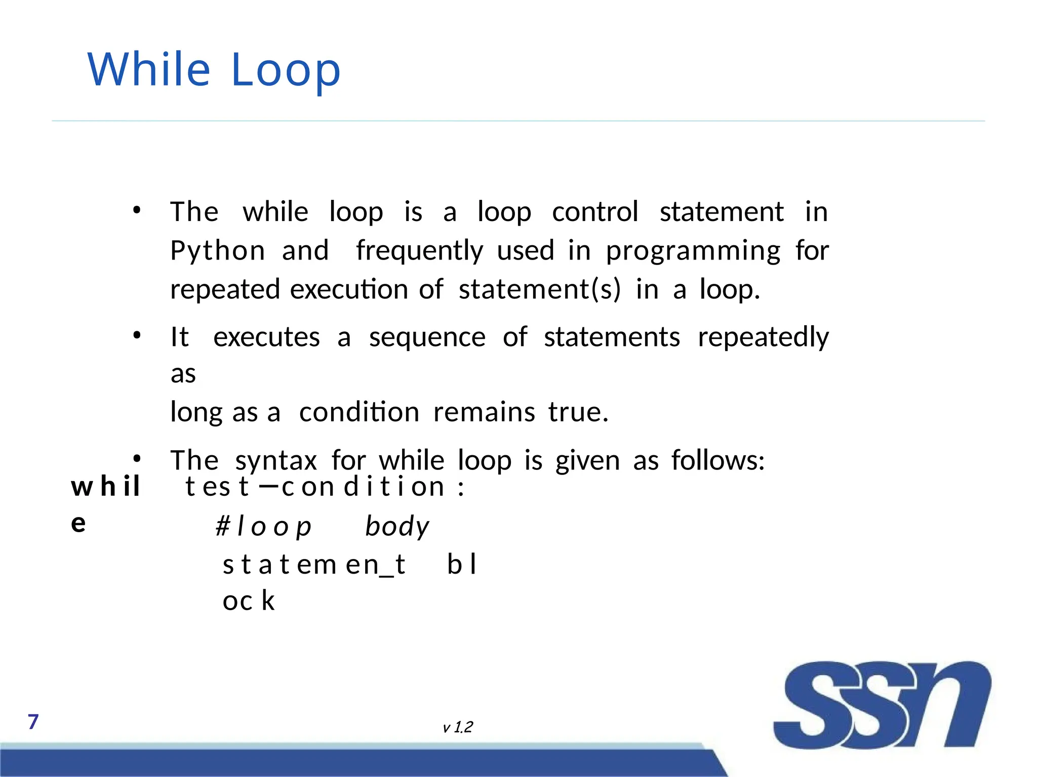 While Loop
7 v 1.2
• The while loop is a loop control statement in
Python and frequently used in programming for
repeated execution of statement(s) in a loop.
• It executes a sequence of statements repeatedly
as
long as a condition remains true.
• The syntax for while loop is given as follows:
w h il
e
t es t −c on d i t i on :
# l o o p body
s t a t em en t b l
oc k
 