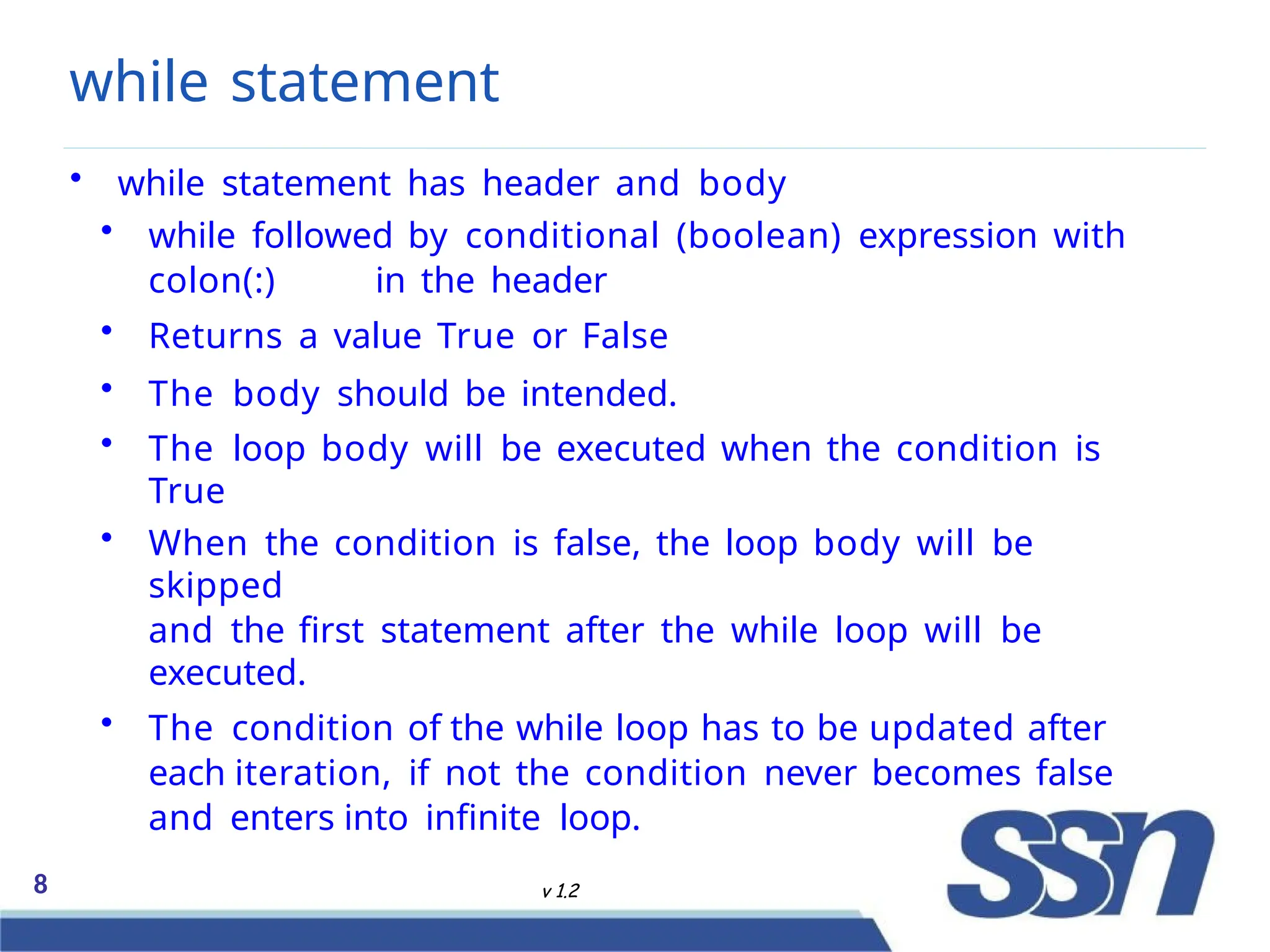 while statement
8 v 1.2
• while statement has header and body
• while followed by conditional (boolean) expression with
colon(:) in the header
• Returns a value True or False
• The body should be intended.
• The loop body will be executed when the condition is
True
• When the condition is false, the loop body will be
skipped
and the first statement after the while loop will be
executed.
• The condition of the while loop has to be updated after
each iteration, if not the condition never becomes false
and enters into infinite loop.
 