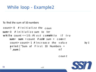 While loop - Example2
11 v 1.2
c oun
ter
zero
To find the sum of 10 numbers
count= 0 # I n i t i a l i z e the
sum= 0 # i n i t i a l i z e sum to
w h i l e count < = 1 0 : #t e s t c o n d i t i o
n
i f t r u
e
count= count+ 1 # i n c r eas e the
sum= sum + count # add sum + c oun t
v alu e
o f
c oun t
by 1
p r i n t ( ”Sum of F i r s t 10 Numbers =
” ,sum )
 