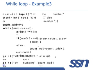 While loop - Example3
the number"
)) t h e
number " ) )
n u m = i n t ( i npu t ( "E nt
er end = i n t ( i npu t ( "E nt
er
count odd= 0
ev en= c oun t ev en+
1
odd=count odd+ 1
count even= 0
w h il e ( num < = e n d ) :
p r i n t ( " w h il e
")
i f ( num% 2 = = 0):
c ou n t
e l s e :
count
num=num+1
p r i n t (num)
p r i n t ( ” ev
en
p r i n t ( ” ev
en
12 v 1.2
numbe rC
so n
”t
, cF l o
ow
unt
eve nD
numbers” , count odd )
)
c
 