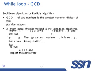 While loop - GCD
13 v 1.2
Euclidean algorithm or Euclid’s algorithm
• G C D of two numbers is the greatest common divisor of
two
positive integers.
• A much more efficient method is the Euclidean algorithm.
I n p u t : T
wo
p o s i t i v e i n t eg er s , a and
b .
The g r ea t es t common d i v i s o r , g ,
b .
Output :
of a
and
I n t er n a
l
computation :
If b!=0
a, b = b, a%b
Repeat the above steps
 