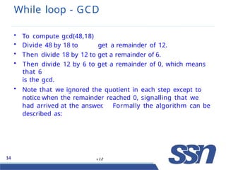 While loop - GCD
14 v 1.2
• To compute gcd(48,18)
• Divide 48 by 18 to get a remainder of 12.
• Then divide 18 by 12 to get a remainder of 6.
• Then divide 12 by 6 to get a remainder of 0, which means
that 6
is the gcd.
• Note that we ignored the quotient in each step except to
notice when the remainder reached 0, signalling that we
had arrived at the answer. Formally the algorithm can be
described as:
 