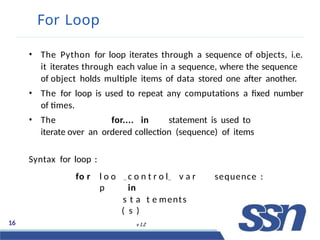 For Loop
• The Python for loop iterates through a sequence of objects, i.e.
it iterates through each value in a sequence, where the sequence
of object holds multiple items of data stored one after another.
• The for loop is used to repeat any computations a fixed number
of times.
• The for.... in statement is used to
iterate over an ordered collection (sequence) of items
Syntax for loop :
fo r l o o
p
16 v 1.2
c o n t r o l v a r
in
tsr tl aF l otwe ments
( Dse )e
sequence :
 