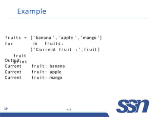 Example
19 v 1.2
f r u i t s =
f o r
f r u i t
p r i n t
[ ’ banana ’ , ’ apple ’ , ’ mango ’ ]
in f r u i t s :
( ’ C u r r e nt f r u i t : ’ , f r u i t )
Output
Current f r u i t : banana
Current f r u i t : apple
Current f r u i t : mango
 