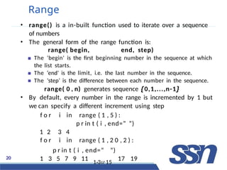 20
Range
• range() is a in-built function used to iterate over a sequence
of numbers
• The general form of the range function is:
range( begin, end, step)
The ‘begin’ is the first beginning number in the sequence at which
the list starts.
The ‘end’ is the limit, i.e. the last number in the sequence.
The ‘step’ is the difference between each number in the sequence.
range( 0 , n) generates sequence {0,1,...,n-1}
• By default, every number in the range is incremented by 1 but
we can specify a different increment using step
f o r i in range ( 1 , 5 ) :
p r in t ( i , end=” ”)
1 2 3 4
f o r i in range ( 1 , 2 0 , 2 ) :
p r in t ( i , end=” ”)
1 3 5 7 9 11 1v31.2 15
17 19
 