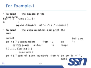 For Example-1
21 v 1.2
• To print the square of the
numbers:
f o r i i
n
r a ng e ( 1 , 6 )
:
sq u a r e= i ∗i
p r in t ( " Square of “ , i ,“ i s : " , square )
• To print the even numbers and print the
sum
sum=0
p r i n t ( ” E ven numbers from 0 t o
10 a r e a s f o r i in range
( 0 , 1 1 , 1 ) :
f o l l o w s
” )
i f i % 2= = 0:
p r i n t ( i )
sum= sum+ i
p r i n t ( ” Sum of E ven numbers from 0 t o 10 i s = ” ,
sum )
 