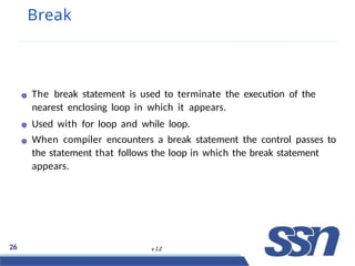 Break
The break statement is used to terminate the execution of the
nearest enclosing loop in which it appears.
Used with for loop and while loop.
When compiler encounters a break statement the control passes to
the statement that follows the loop in which the break statement
appears.
26 v 1.2
 