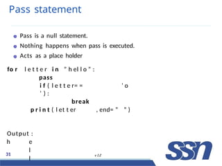 Pass statement
Pass is a null statement.
Nothing happens when pass is executed.
Acts as a place holder
fo r l e t t e r i n ” h el l o ” :
pass
i f ( l e t t e r= = ’ o
’ ) :
break
p r i n t ( l et t er , end= ” ” )
Output :
h e
l
l
31 v 1.2
 