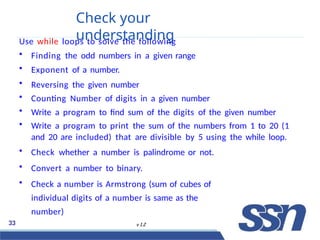 Check your
understanding
33 v 1.2
Use while loops to solve the following
• Finding the odd numbers in a given range
• Exponent of a number.
• Reversing the given number
• Counting Number of digits in a given number
• Write a program to find sum of the digits of the given number
• Write a program to print the sum of the numbers from 1 to 20 (1
and 20 are included) that are divisible by 5 using the while loop.
• Check whether a number is palindrome or not.
• Convert a number to binary.
• Check a number is Armstrong (sum of cubes of
individual digits of a number is same as the
number)
 