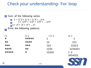 Check your understanding- For loop
1 Sum of the following series:
1 1 − 1/ 2 + 1/ 3 − 1/ 4 + ...1/n
2 1 + 1/22 + 1/32 + 1/42 + ...1/n2
1 + 22 + 32 + 42 + ...n2
Print the following patterns:
i ) i i ) i i i ) iv )
∗ ∗∗∗∗∗ 1 1
∗
∗ ∗
∗
∗
∗ 12 121
∗
∗
∗ ∗
∗
∗ 123 12321
∗
∗
∗
∗ ∗
∗ 1234 1234321
∗∗∗∗∗ ∗ 12345 315 /23
83454321
35 v 1.2
 