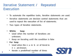 Iterative Statement / Repeated
Execution
6 v 1.2
• To automate the repetitive tasks, iterative statements are used.
• Iterative statements are decision control statements that are
used to repeat the execution of list of statements.
• Two types of iterative statements.
• While loop
• Used when the number of iterations are
unknown.
• Keep on iterating until the condition is false
• For loop
• Used when the no n
ut r
ml F
bl o w
er of iteratD
ioe c
ne m
sb
are known.
• Iterate a predefined number of times
 