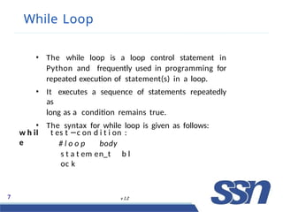 While Loop
7 v 1.2
• The while loop is a loop control statement in
Python and frequently used in programming for
repeated execution of statement(s) in a loop.
• It executes a sequence of statements repeatedly
as
long as a condition remains true.
• The syntax for while loop is given as follows:
w h il
e
t es t −c on d i t i on :
# l o o p body
s t a t em en t b l
oc k
 