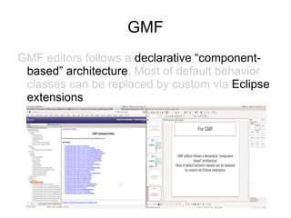 GMF
GMF editors follows a declarative “component-
 based” architecture. Most of default behavior
 classes can be replaced by custom via Eclipse
 extensions.
 