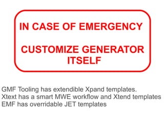 IN CASE OF EMERGENCY

      CUSTOMIZE GENERATOR
             ITSELF

GMF Tooling has extendible Xpand templates.
Xtext has a smart MWE workflow and Xtend templates
EMF has overridable JET templates
 