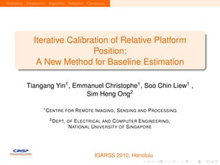 Motivation Introduction Algorithm Validation Conclusion




               Iterative Calibration of Relative Platform
                                Position:
                A New Method for Baseline Estimation

           Tiangang Yin1 , Emmanuel Christophe1 , Soo Chin Liew1 ,
                              Sim Heng Ong2

                    1 C ENTRE FOR     R EMOTE I MAGING , S ENSING AND P ROCESSING
                        2 D EPT. OF  E LECTRICAL AND C OMPUTER E NGINEERING ,
                                  N ATIONAL U NIVERSITY OF S INGAPORE




                                                 IGARSS 2010, Honolulu
 