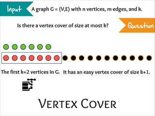 Input

A graph G = (V,E) with n vertices, m edges, and k.

Is there a vertex cover of size at most k?

Question

The first k+2 vertices in G. It has an easy vertex cover of size k+1.

Vertex Cover

 