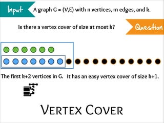Input

A graph G = (V,E) with n vertices, m edges, and k.

Is there a vertex cover of size at most k?

Question

The first k+2 vertices in G. It has an easy vertex cover of size k+1.

Vertex Cover

 