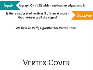 Input

A graph G = (V,E) with n vertices, m edges, and k.

Is there a subset of vertices S of size at most k
that intersects all the edges?

Question

We have a O*(2k) algorithm for Vertex Cover.

Vertex Cover

 