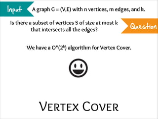 Input

A graph G = (V,E) with n vertices, m edges, and k.

Is there a subset of vertices S of size at most k
that intersects all the edges?

Question

We have a O*(2k) algorithm for Vertex Cover.

Vertex Cover

 