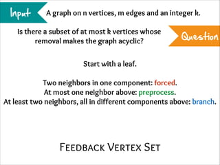 Input

A graph on n vertices, m edges and an integer k.

Is there a subset of at most k vertices whose
removal makes the graph acyclic?

Question

Start with a leaf.
!

Two neighbors in one component: forced.
At most one neighbor above: preprocess.
At least two neighbors, all in different components above: branch.

Feedback Vertex Set

 