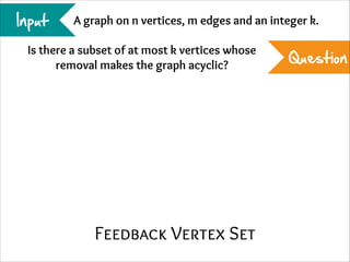 Input

A graph on n vertices, m edges and an integer k.

Is there a subset of at most k vertices whose
removal makes the graph acyclic?

Feedback Vertex Set

Question

 