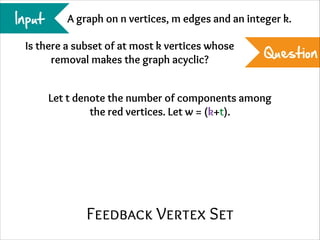 Input

A graph on n vertices, m edges and an integer k.

Is there a subset of at most k vertices whose
removal makes the graph acyclic?

Question

Let t denote the number of components among
the red vertices. Let w = (k+t).

Feedback Vertex Set

 