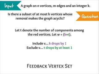 Input

A graph on n vertices, m edges and an integer k.

Is there a subset of at most k vertices whose
removal makes the graph acyclic?

Question

Let t denote the number of components among
the red vertices. Let w = (k+t).
Include v… k drops by 1
Exclude v… t drops by at least 1

Feedback Vertex Set

 