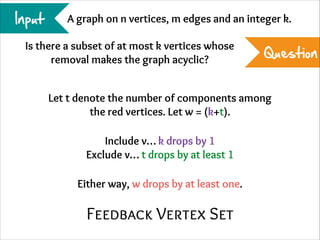 Input

A graph on n vertices, m edges and an integer k.

Is there a subset of at most k vertices whose
removal makes the graph acyclic?

Question

Let t denote the number of components among
the red vertices. Let w = (k+t).
Include v… k drops by 1
Exclude v… t drops by at least 1
Either way, w drops by at least one.

Feedback Vertex Set

 