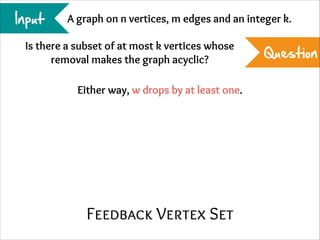 Input

A graph on n vertices, m edges and an integer k.

Is there a subset of at most k vertices whose
removal makes the graph acyclic?
Either way, w drops by at least one.

Feedback Vertex Set

Question

 