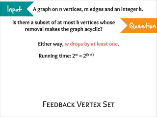 Input

A graph on n vertices, m edges and an integer k.

Is there a subset of at most k vertices whose
removal makes the graph acyclic?
Either way, w drops by at least one.
Running time: 2w = 2(k+t)

Feedback Vertex Set

Question

 