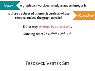 Input

A graph on n vertices, m edges and an integer k.

Is there a subset of at most k vertices whose
removal makes the graph acyclic?
Either way, w drops by at least one.
Running time: 2w = 2(k+t) ≤ 2k+k ≤ 4k

Feedback Vertex Set

Question

 