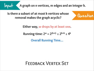 Input

A graph on n vertices, m edges and an integer k.

Is there a subset of at most k vertices whose
removal makes the graph acyclic?
Either way, w drops by at least one.
Running time: 2w = 2(k+t) ≤ 2k+k ≤ 4k
Overall Running Time…

Feedback Vertex Set

Question

 
