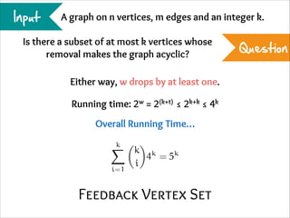 Input

A graph on n vertices, m edges and an integer k.

Is there a subset of at most k vertices whose
removal makes the graph acyclic?
Either way, w drops by at least one.
Running time: 2w = 2(k+t) ≤ 2k+k ≤ 4k
Overall Running Time…
k

i=1

k k
k
4 =5
i

Feedback Vertex Set

Question

 
