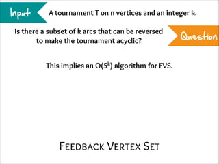 Input

A tournament T on n vertices and an integer k.

Is there a subset of k arcs that can be reversed
to make the tournament acyclic?
This implies an O(5k) algorithm for FVS.

Feedback Vertex Set

Question

 