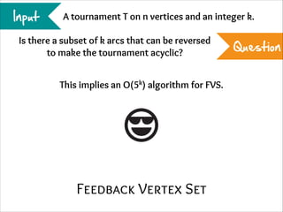 Input

A tournament T on n vertices and an integer k.

Is there a subset of k arcs that can be reversed
to make the tournament acyclic?
This implies an O(5k) algorithm for FVS.

Feedback Vertex Set

Question

 