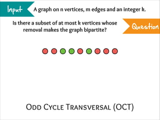 Input

A graph on n vertices, m edges and an integer k.

Is there a subset of at most k vertices whose
removal makes the graph bipartite?

Question

Odd Cycle Transversal (OCT)

 