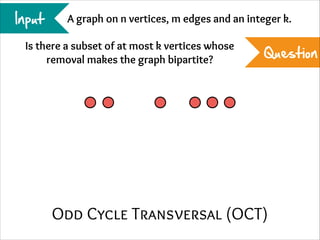 Input

A graph on n vertices, m edges and an integer k.

Is there a subset of at most k vertices whose
removal makes the graph bipartite?

Question

Odd Cycle Transversal (OCT)

 