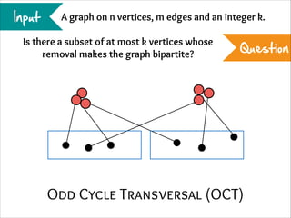 Input

A graph on n vertices, m edges and an integer k.

Is there a subset of at most k vertices whose
removal makes the graph bipartite?

Question

Odd Cycle Transversal (OCT)

 