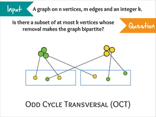 Input

A graph on n vertices, m edges and an integer k.

Is there a subset of at most k vertices whose
removal makes the graph bipartite?

Question

Odd Cycle Transversal (OCT)

 