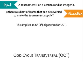 Input

A tournament T on n vertices and an integer k.

Is there a subset of k arcs that can be reversed
to make the tournament acyclic?

Question

This implies an O*(3k) algorithm for OCT.

Odd Cycle Transversal (OCT)

 