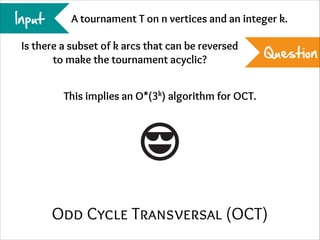 Input

A tournament T on n vertices and an integer k.

Is there a subset of k arcs that can be reversed
to make the tournament acyclic?

Question

This implies an O*(3k) algorithm for OCT.

Odd Cycle Transversal (OCT)

 